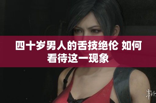 四十岁男人的舌技绝伦 如何看待这一现象