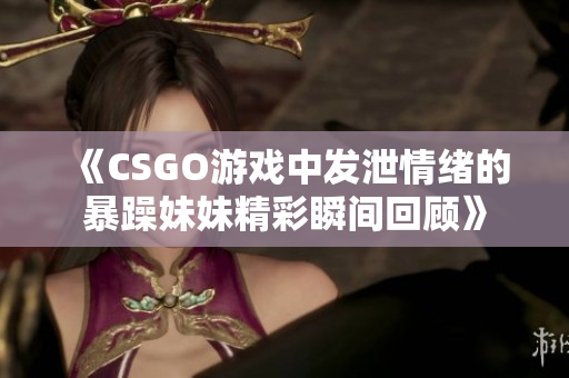 《CSGO游戏中发泄情绪的暴躁妹妹精彩瞬间回顾》