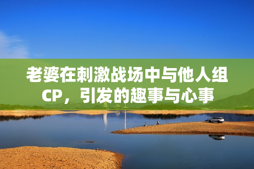 老婆在刺激战场中与他人组CP，引发的趣事与心事