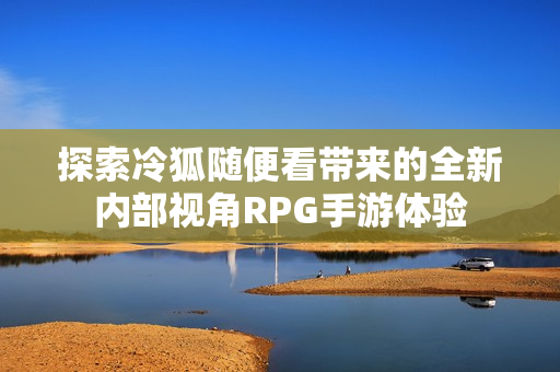 探索冷狐随便看带来的全新内部视角RPG手游体验