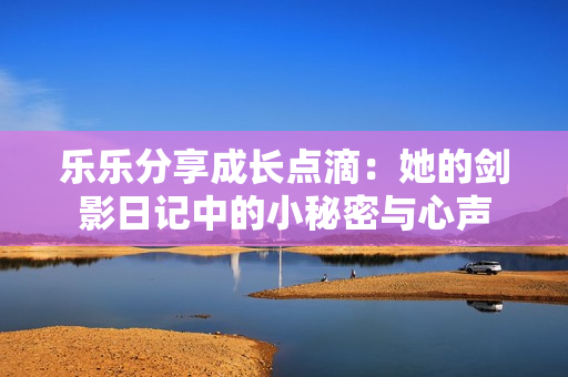 乐乐分享成长点滴：她的剑影日记中的小秘密与心声