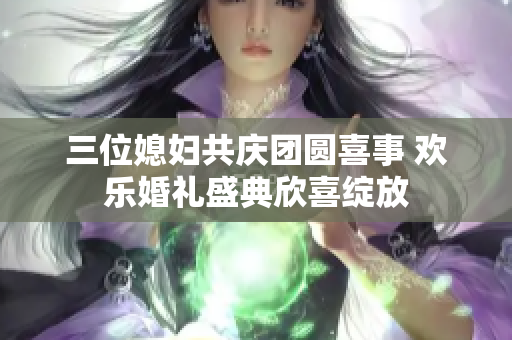 三位媳妇共庆团圆喜事 欢乐婚礼盛典欣喜绽放