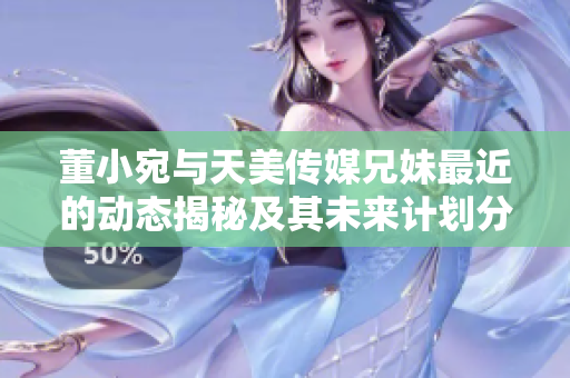 董小宛与天美传媒兄妹最近的动态揭秘及其未来计划分析