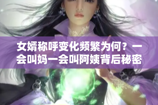 女婿称呼变化频繁为何？一会叫妈一会叫阿姨背后秘密揭秘