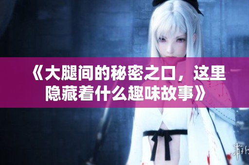 《大腿间的秘密之口，这里隐藏着什么趣味故事》