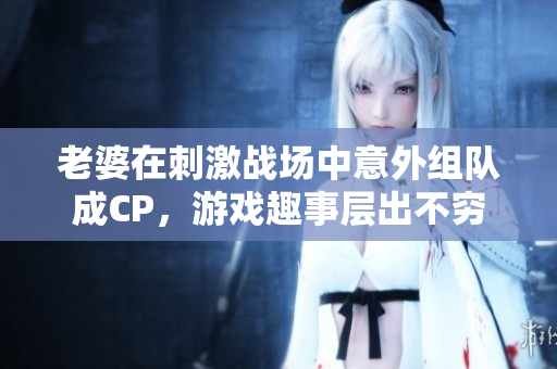 老婆在刺激战场中意外组队成CP，游戏趣事层出不穷