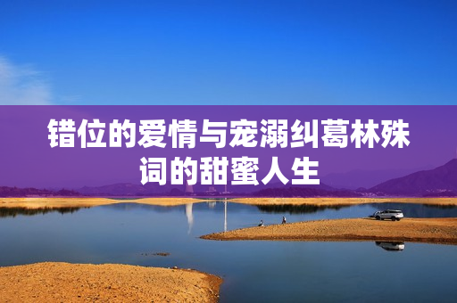 错位的爱情与宠溺纠葛林殊词的甜蜜人生