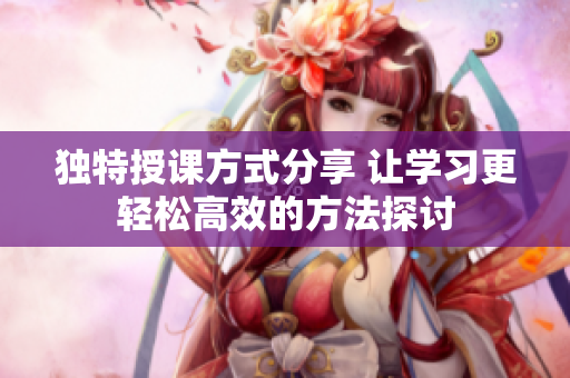 独特授课方式分享 让学习更轻松高效的方法探讨