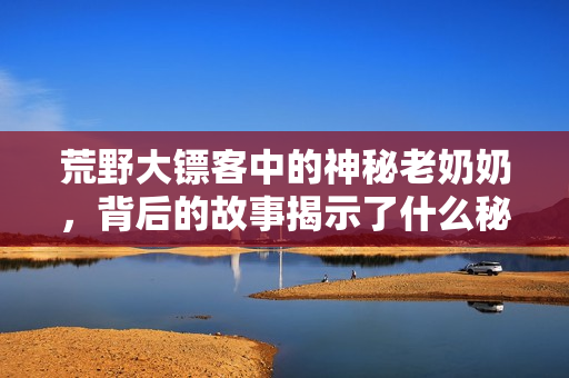 荒野大镖客中的神秘老奶奶，背后的故事揭示了什么秘密