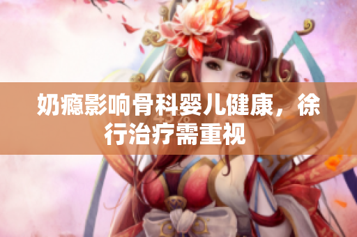 奶瘾影响骨科婴儿健康，徐行治疗需重视 