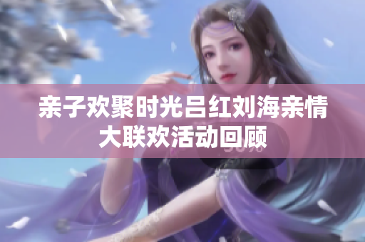 亲子欢聚时光吕红刘海亲情大联欢活动回顾