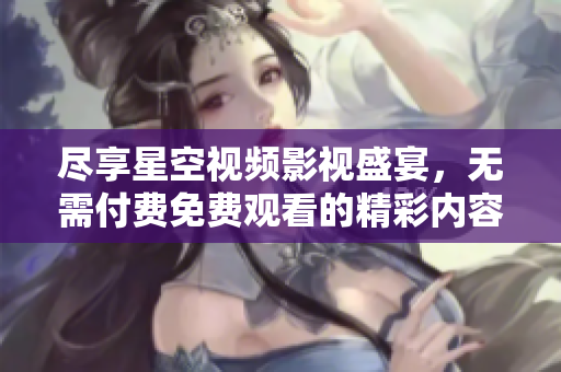 尽享星空视频影视盛宴，无需付费免费观看的精彩内容