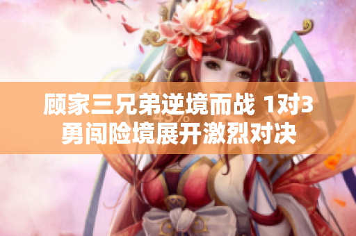 顾家三兄弟逆境而战 1对3勇闯险境展开激烈对决