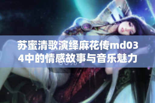 苏蜜清歌演绎麻花传md034中的情感故事与音乐魅力