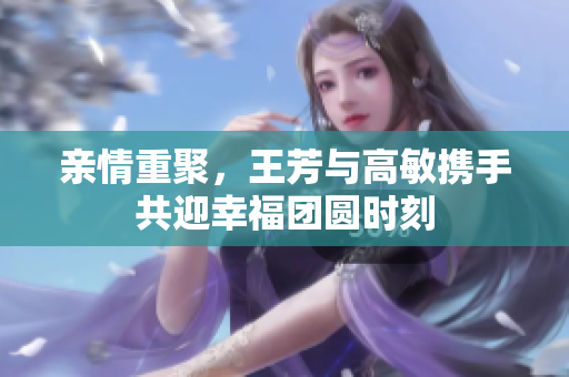 亲情重聚，王芳与高敏携手共迎幸福团圆时刻