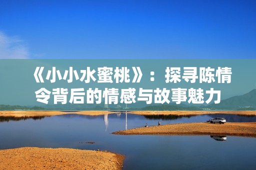 《小小水蜜桃》：探寻陈情令背后的情感与故事魅力