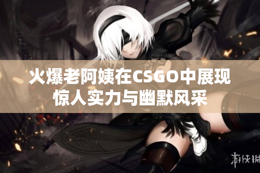 火爆老阿姨在CSGO中展现惊人实力与幽默风采