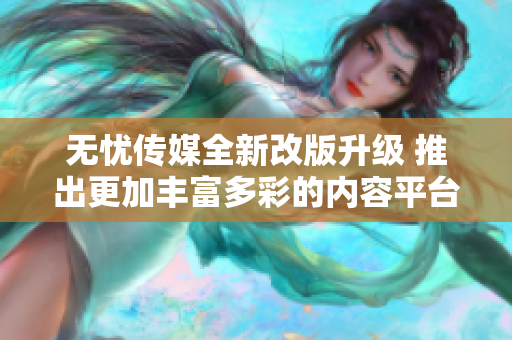 无忧传媒全新改版升级 推出更加丰富多彩的内容平台