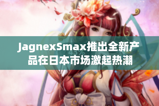 JagnexSmax推出全新产品在日本市场激起热潮