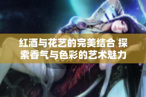 红酒与花艺的完美结合 探索香气与色彩的艺术魅力