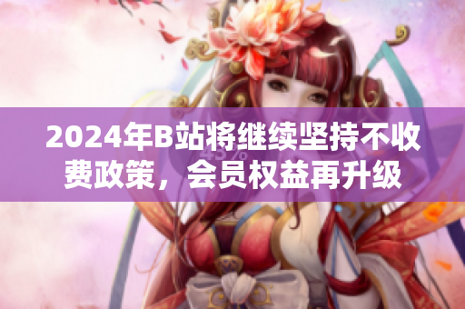 2024年B站将继续坚持不收费政策，会员权益再升级