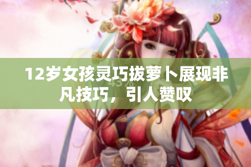 12岁女孩灵巧拔萝卜展现非凡技巧，引人赞叹