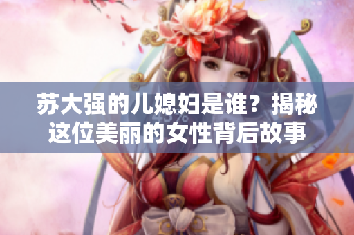 苏大强的儿媳妇是谁？揭秘这位美丽的女性背后故事