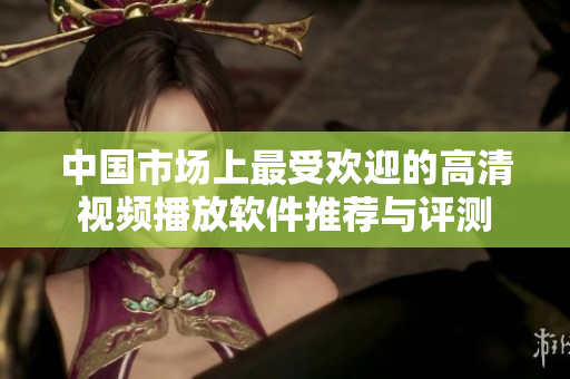 中国市场上最受欢迎的高清视频播放软件推荐与评测
