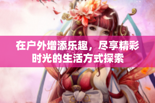在户外增添乐趣，尽享精彩时光的生活方式探索