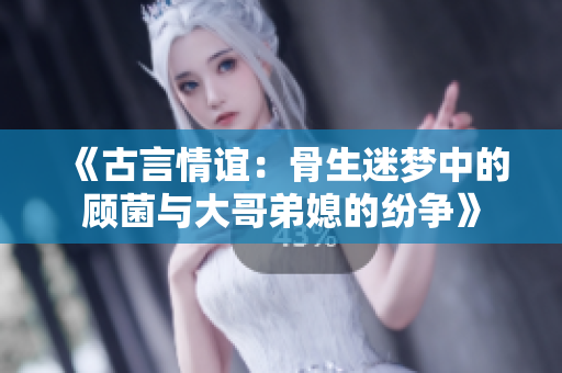 《古言情谊：骨生迷梦中的顾菌与大哥弟媳的纷争》