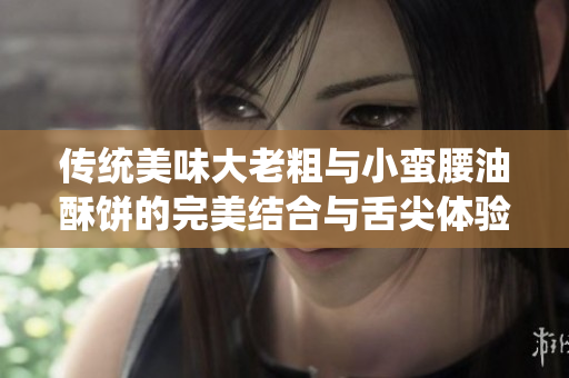 传统美味大老粗与小蛮腰油酥饼的完美结合与舌尖体验