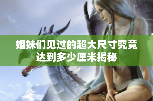 姐妹们见过的超大尺寸究竟达到多少厘米揭秘