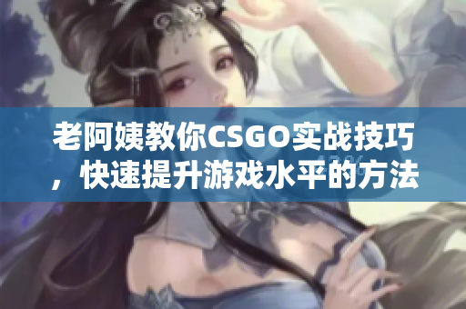 老阿姨教你CSGO实战技巧，快速提升游戏水平的方法分享