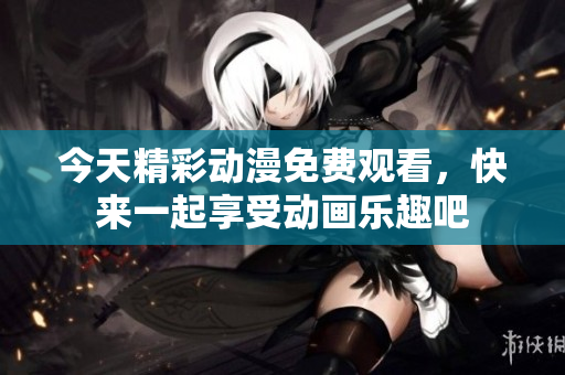 今天精彩动漫免费观看，快来一起享受动画乐趣吧
