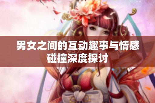 男女之间的互动趣事与情感碰撞深度探讨