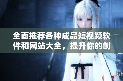 全面推荐各种成品短视频软件和网站大全，提升你的创作灵感