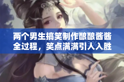 两个男生搞笑制作酿酿酱酱全过程，笑点满满引人入胜