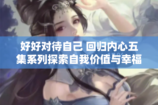 好好对待自己 回归内心五集系列探索自我价值与幸福感
