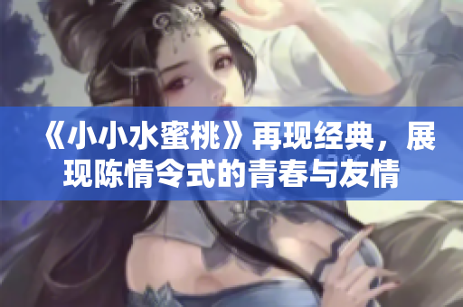《小小水蜜桃》再现经典，展现陈情令式的青春与友情