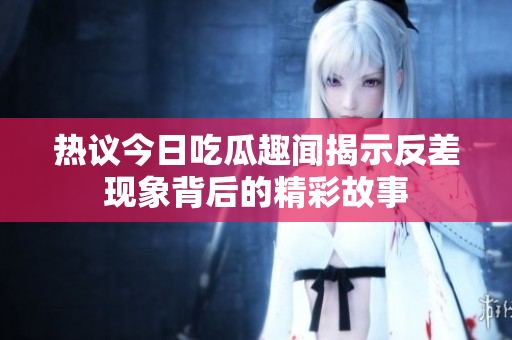 热议今日吃瓜趣闻揭示反差现象背后的精彩故事