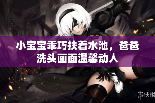 小宝宝乖巧扶着水池，爸爸洗头画面温馨动人