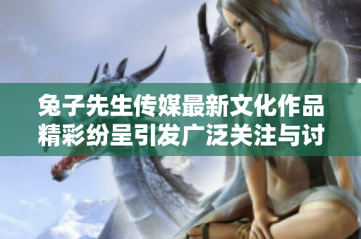 兔子先生传媒最新文化作品精彩纷呈引发广泛关注与讨论