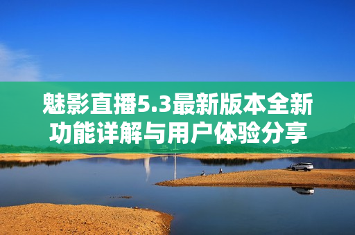 魅影直播5.3最新版本全新功能详解与用户体验分享