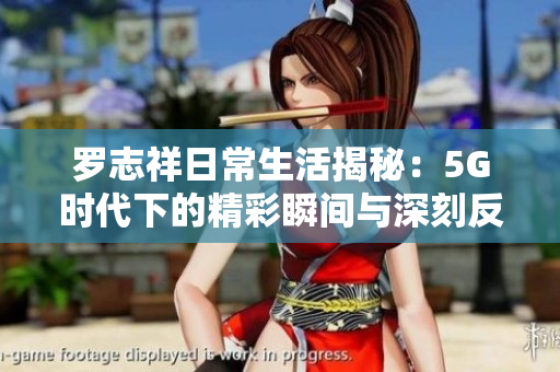 罗志祥日常生活揭秘：5G时代下的精彩瞬间与深刻反思