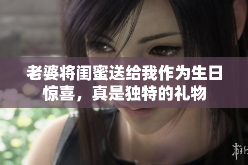老婆将闺蜜送给我作为生日惊喜，真是独特的礼物