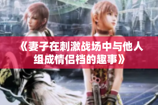 《妻子在刺激战场中与他人组成情侣档的趣事》