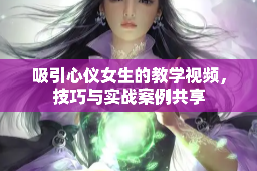 吸引心仪女生的教学视频，技巧与实战案例共享