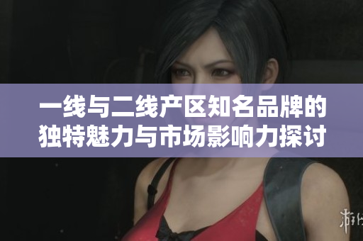 一线与二线产区知名品牌的独特魅力与市场影响力探讨
