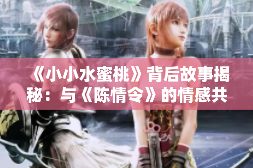 《小小水蜜桃》背后故事揭秘：与《陈情令》的情感共鸣与传承