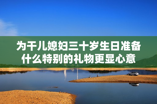 为干儿媳妇三十岁生日准备什么特别的礼物更显心意